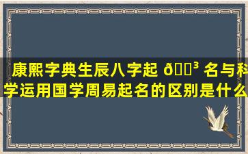 康熙字典生辰八字起 🐳 名与科学运用国学周易起名的区别是什么 🌷